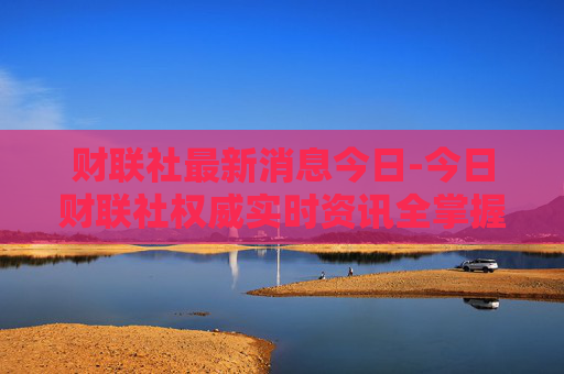 财联社最新消息今日-今日财联社权威实时资讯全掌握