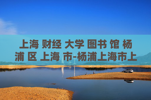 上海 财经 大学 图书 馆 杨浦 区 上海 市-杨浦上海市上海财经大学图书馆详情揭秘