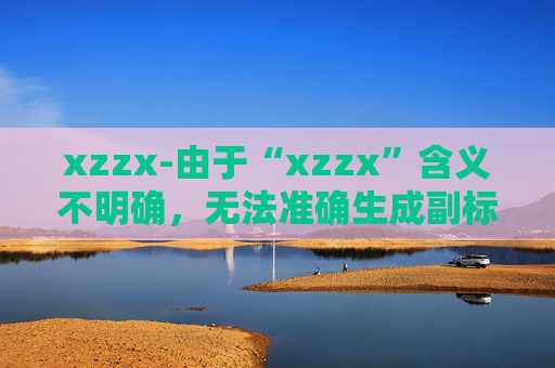 xzzx-由于“xzzx”含义不明确，无法准确生成副标题，请你提供原标题更清晰的语义信息。