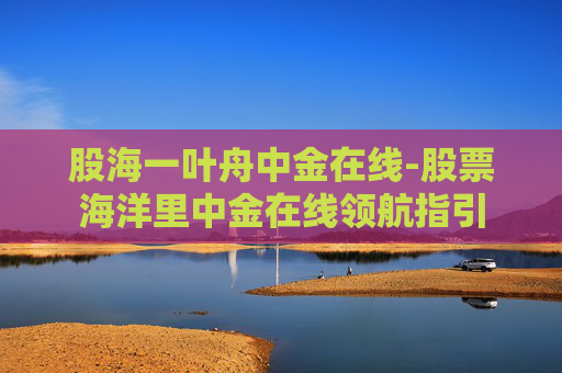 股海一叶舟中金在线-股票海洋里中金在线领航指引