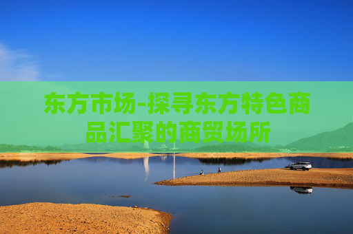 东方市场-探寻东方特色商品汇聚的商贸场所
