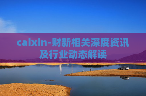 caixin-财新相关深度资讯及行业动态解读