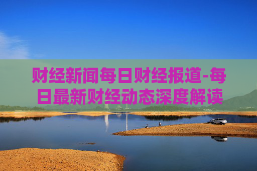 财经新闻每日财经报道-每日最新财经动态深度解读