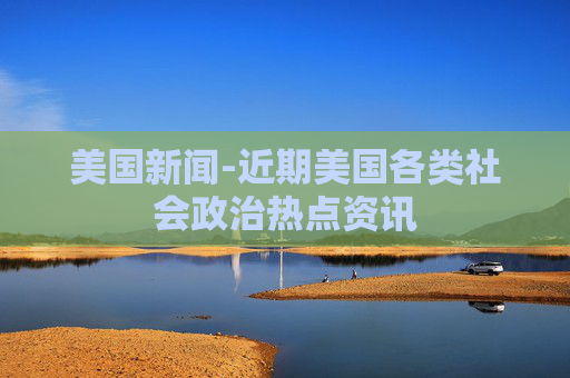 美国新闻-近期美国各类社会政治热点资讯