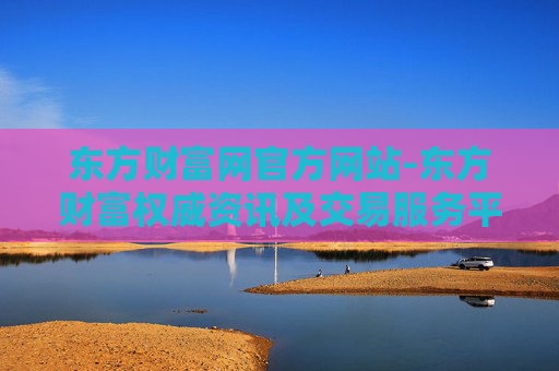 东方财富网官方网站-东方财富权威资讯及交易服务平台