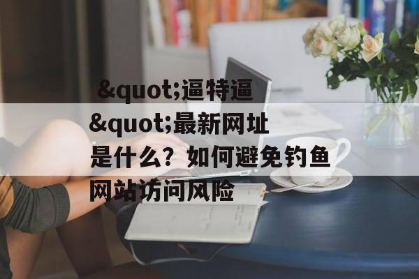  "逼特逼"最新网址是什么？如何避免钓鱼网站访问风险