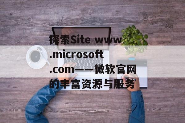 探索Site www.microsoft.com——微软官网的丰富资源与服务