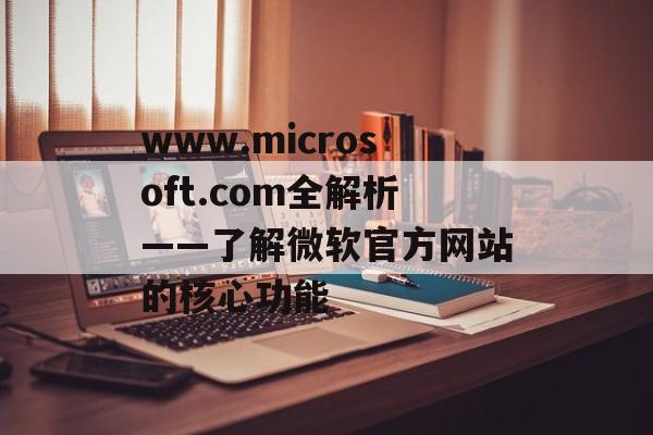 www.microsoft.com全解析——了解微软官方网站的核心功能