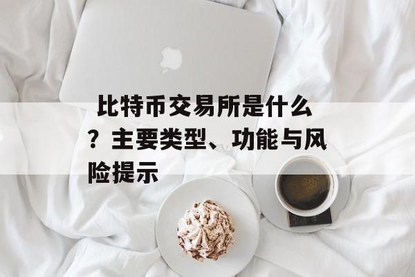 比特币交易所是什么?主要类型、功能与风险提示