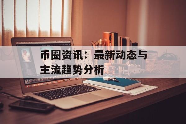 币圈资讯：最新动态与主流趋势分析