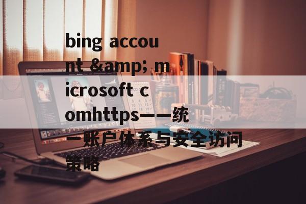 bing account & microsoft comhttps——统一账户体系与安全访问策略