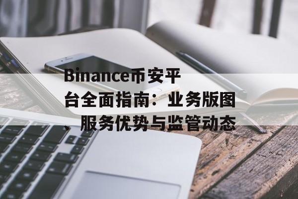 Binance币安平台全面指南:业务版图、服务优势与监管动态