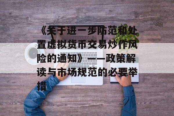 《关于进一步防范和处置虚拟货币交易炒作风险的通知》——政策解读与市场规范的必要举措