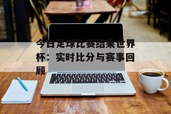 今日足球比赛结果世界杯：实时比分与赛事回顾